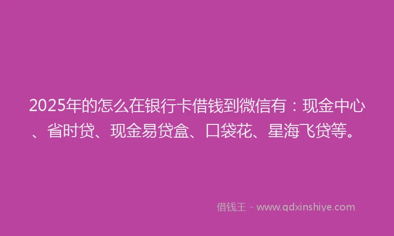 2025年的怎么在银行卡借钱到微信有：现金中心、省时贷、现金易贷盒、口袋花、星海飞贷等。
