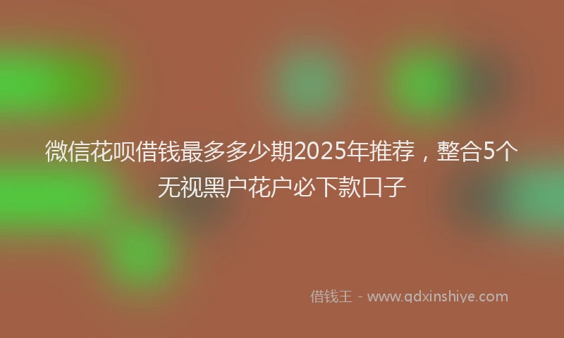 微信花呗借钱最多多少期2025年推荐，整合5个无视黑户花户必下款口子