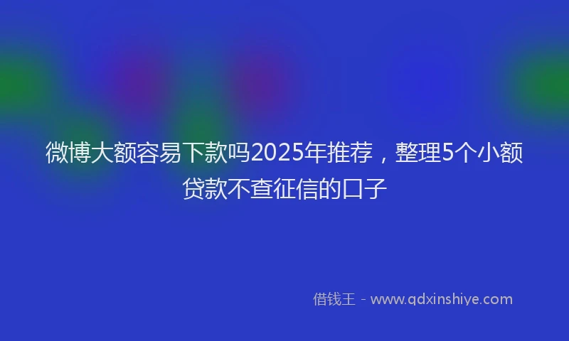 微博大额容易下款吗2025年推荐，整理5个小额贷款不查征信的口子