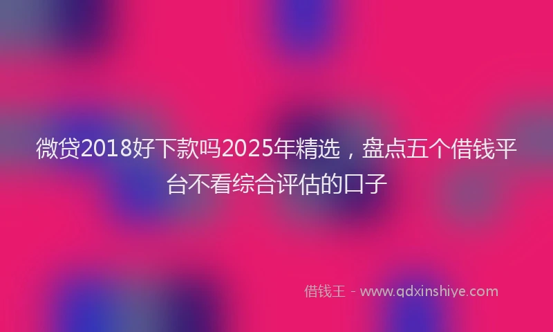 微贷2018好下款吗2025年精选，盘点五个借钱平台不看综合评估的口子