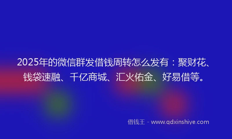 2025年的微信群发借钱周转怎么发有：聚财花、钱袋速融、千亿商城、汇火佑金、好易借等。