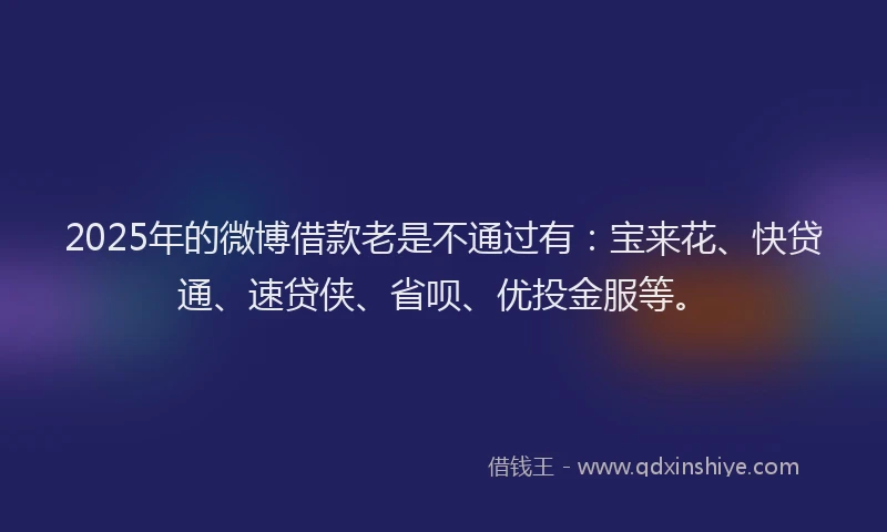 2025年的微博借款老是不通过有：宝来花、快贷通、速贷侠、省呗、优投金服等。