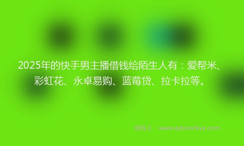 2025年的快手男主播借钱给陌生人有：爱帮米、彩虹花、永卓易购、蓝莓贷、拉卡拉等。