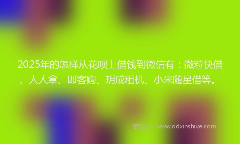 2025年的怎样从花呗上借钱到微信有：微粒快借、人人拿、即客购、玥成租机、小米随星借等。
