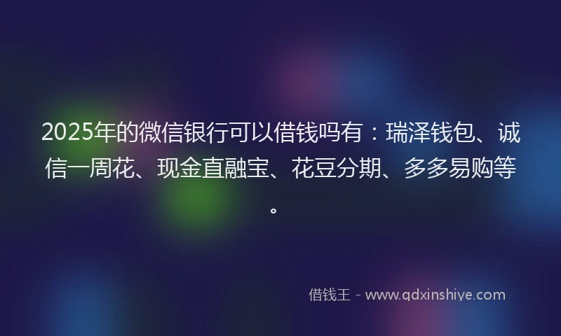 2025年的微信银行可以借钱吗有：瑞泽钱包、诚信一周花、现金直融宝、花豆分期、多多易购等。