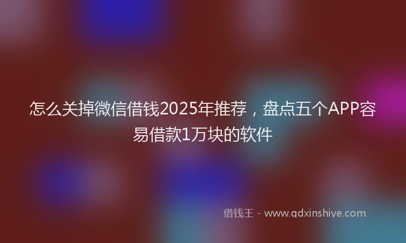 怎么关掉微信借钱2025年推荐，盘点五个APP容易借款1万块的软件