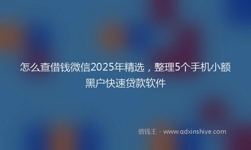 怎么查借钱微信2025年精选，整理5个手机小额黑户快速贷款软件