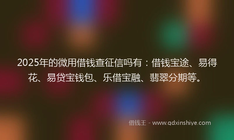 2025年的微用借钱查征信吗有：借钱宝途、易得花、易贷宝钱包、乐借宝融、翡翠分期等。