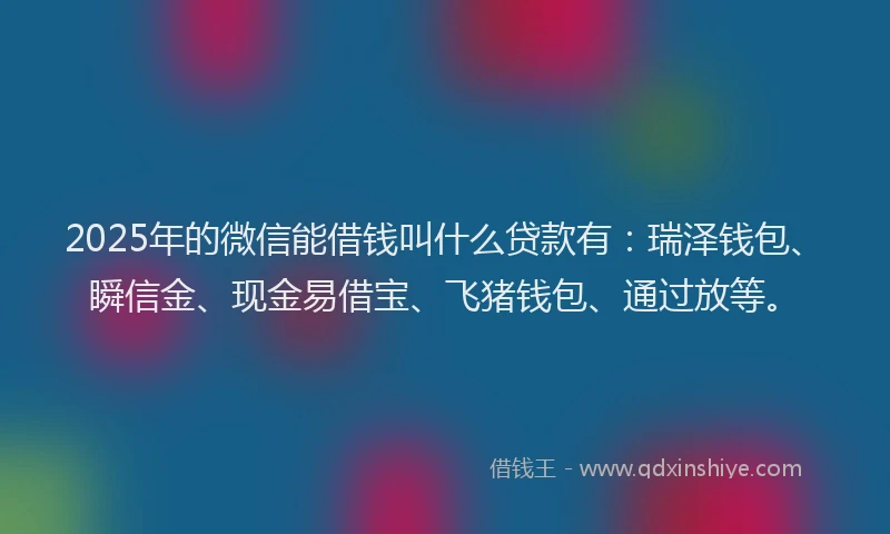 2025年的微信能借钱叫什么贷款有：瑞泽钱包、瞬信金、现金易借宝、飞猪钱包、通过放等。