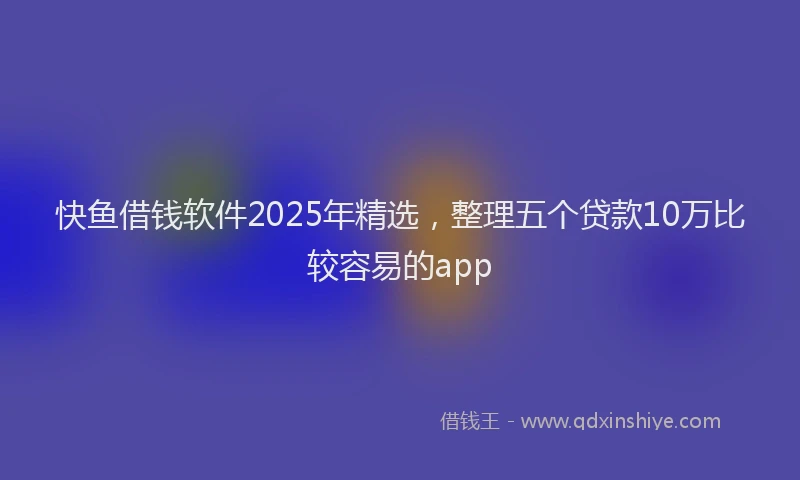 快鱼借钱软件2025年精选，整理五个贷款10万比较容易的app
