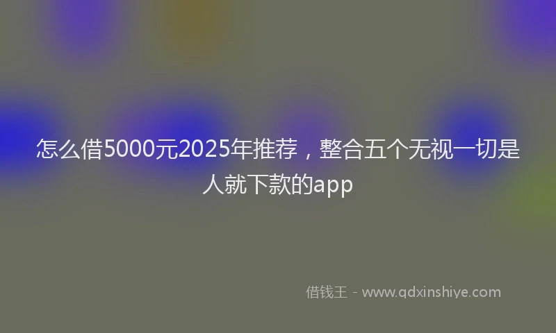 怎么借5000元2025年推荐，整合五个无视一切是人就下款的app