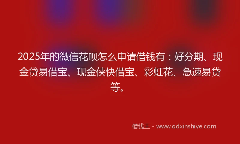 2025年的微信花呗怎么申请借钱有：好分期、现金贷易借宝、现金侠快借宝、彩虹花、急速易贷等。