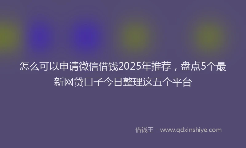 怎么可以申请微信借钱2025年推荐，盘点5个最新网贷口子今日整理这五个平台