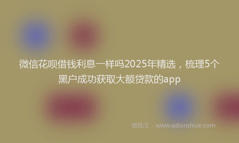 微信花呗借钱利息一样吗2025年精选，梳理5个黑户成功获取大额贷款的app
