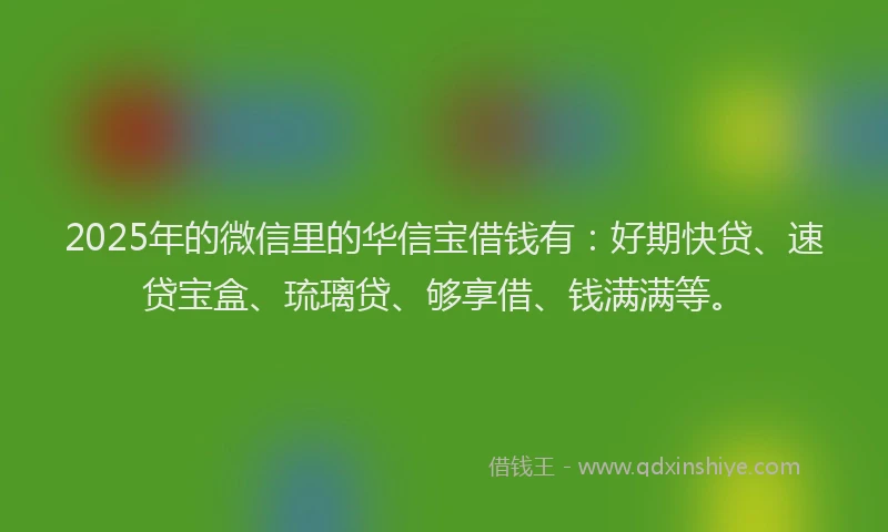 2025年的微信里的华信宝借钱有：好期快贷、速贷宝盒、琉璃贷、够享借、钱满满等。