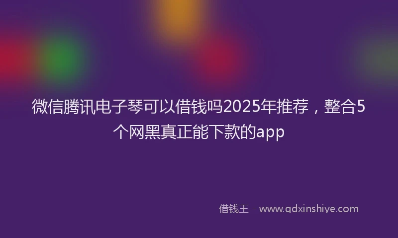 微信腾讯电子琴可以借钱吗2025年推荐，整合5个网黑真正能下款的app