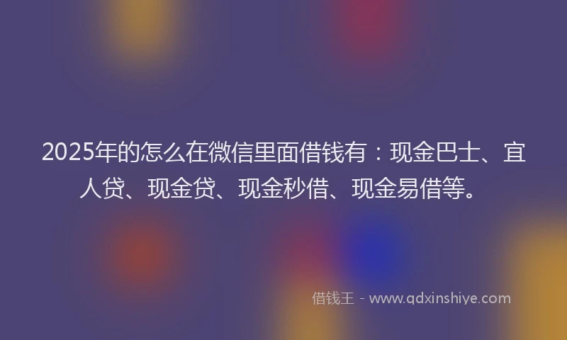 2025年的怎么在微信里面借钱有：现金巴士、宜人贷、现金贷、现金秒借、现金易借等。