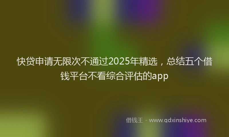 快贷申请无限次不通过2025年精选，总结五个借钱平台不看综合评估的app