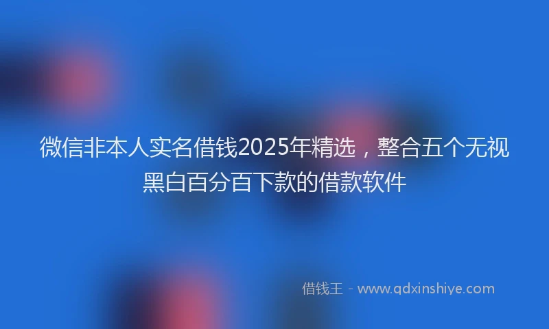 微信非本人实名借钱2025年精选，整合五个无视黑白百分百下款的借款软件