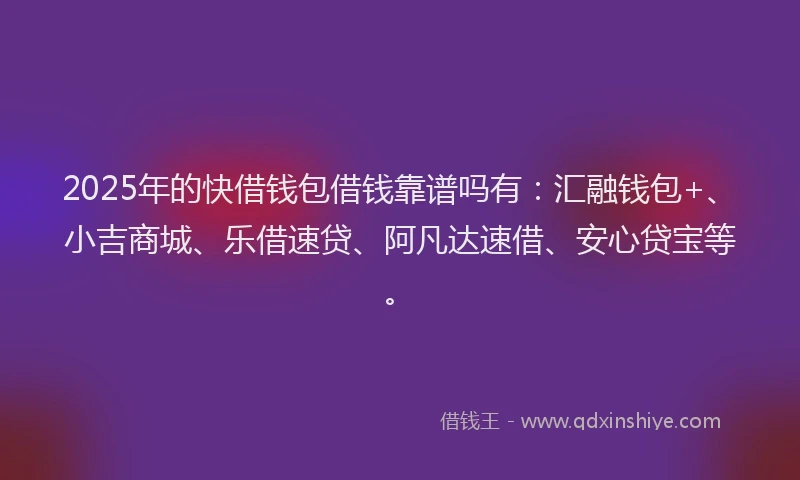 2025年的快借钱包借钱靠谱吗有：汇融钱包+、小吉商城、乐借速贷、阿凡达速借、安心贷宝等。