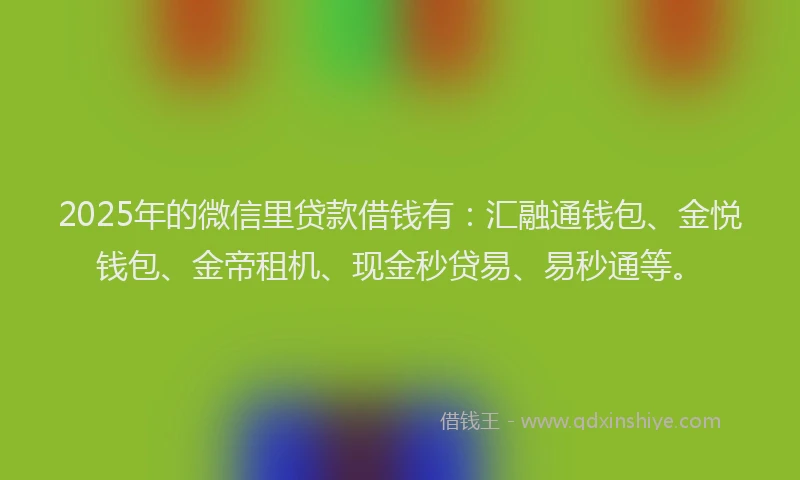 2025年的微信里贷款借钱有：汇融通钱包、金悦钱包、金帝租机、现金秒贷易、易秒通等。