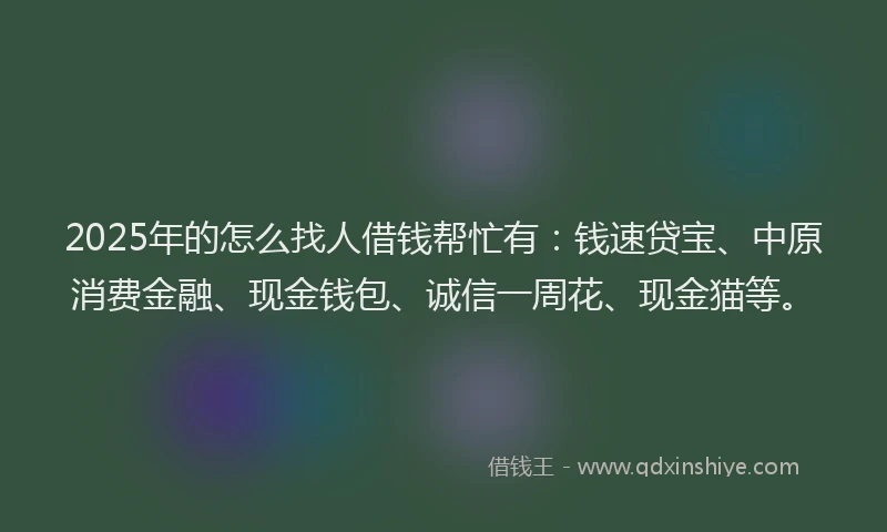 2025年的怎么找人借钱帮忙有：钱速贷宝、中原消费金融、现金钱包、诚信一周花、现金猫等。