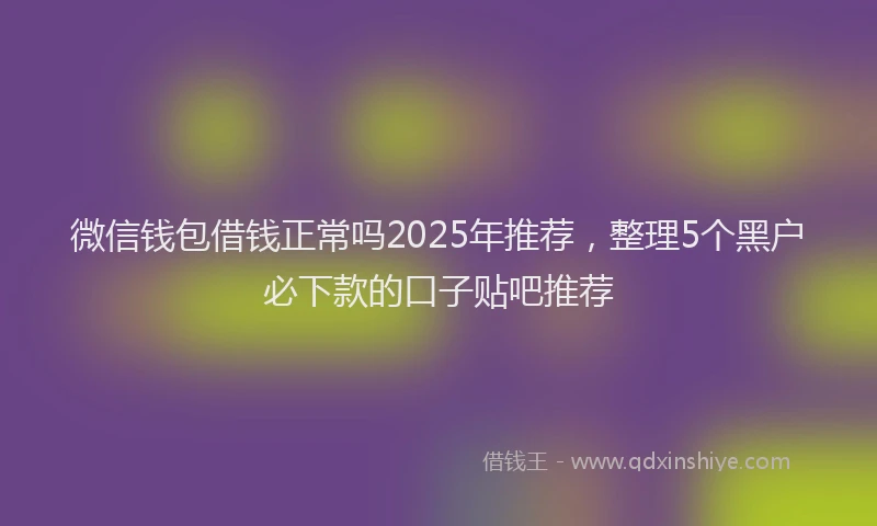 微信钱包借钱正常吗2025年推荐，整理5个黑户必下款的口子贴吧推荐