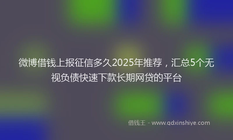 微博借钱上报征信多久2025年推荐，汇总5个无视负债快速下款长期网贷的平台