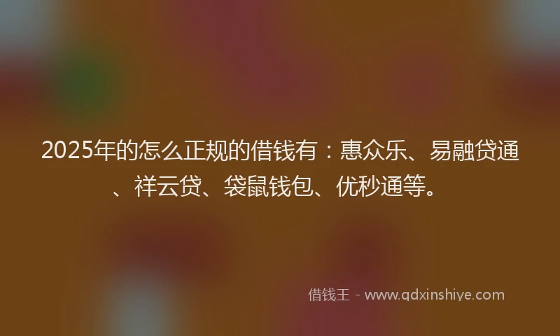 2025年的怎么正规的借钱有：惠众乐、易融贷通、祥云贷、袋鼠钱包、优秒通等。