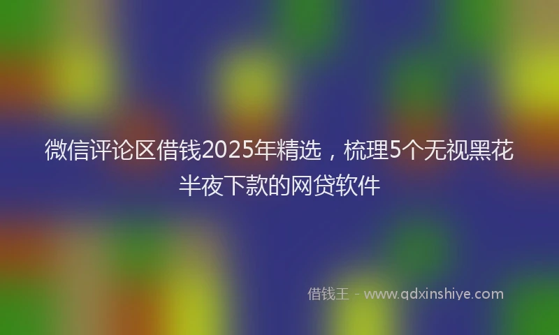 微信评论区借钱2025年精选，梳理5个无视黑花半夜下款的网贷软件
