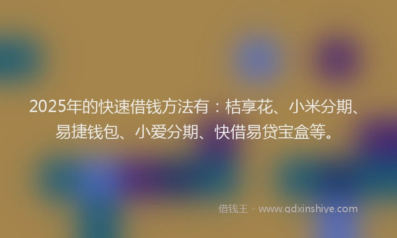 2025年的快速借钱方法有：桔享花、小米分期、易捷钱包、小爱分期、快借易贷宝盒等。