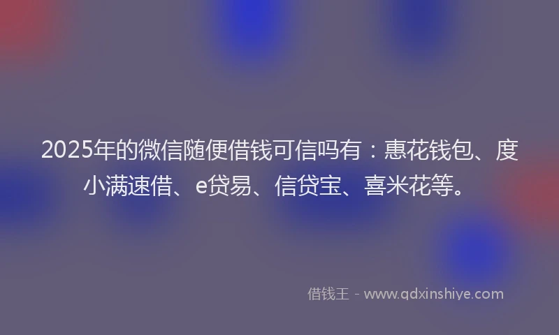 2025年的微信随便借钱可信吗有：惠花钱包、度小满速借、e贷易、信贷宝、喜米花等。