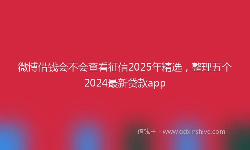 微博借钱会不会查看征信2025年精选，整理五个2024最新贷款app