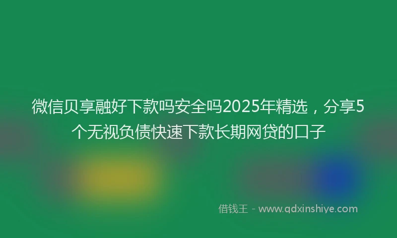 微信贝享融好下款吗安全吗2025年精选，分享5个无视负债快速下款长期网贷的口子