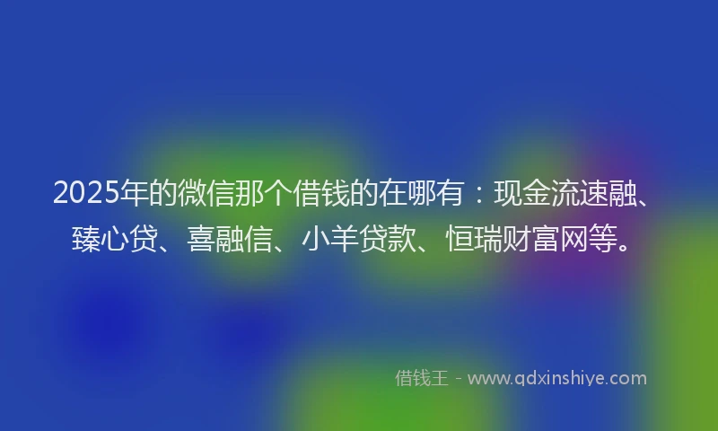 2025年的微信那个借钱的在哪有：现金流速融、臻心贷、喜融信、小羊贷款、恒瑞财富网等。