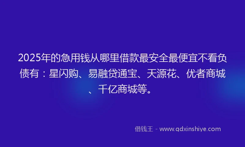 2025年的急用钱从哪里借款最安全最便宜不看负债有：星闪购、易融贷通宝、天源花、优者商城、千亿商城等。