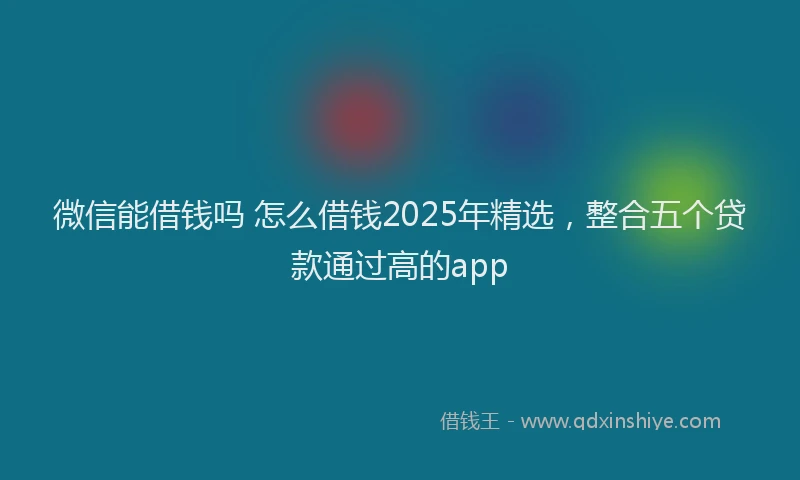 微信能借钱吗 怎么借钱2025年精选，整合五个贷款通过高的app