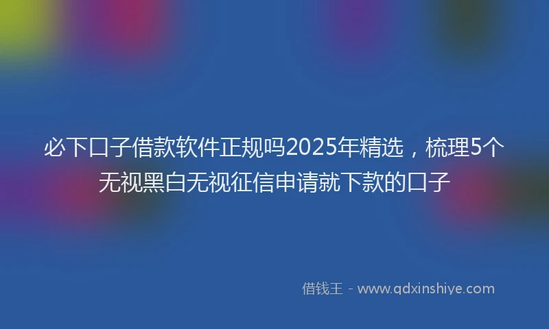 必下口子借款软件正规吗2025年精选，梳理5个无视黑白无视征信申请就下款的口子