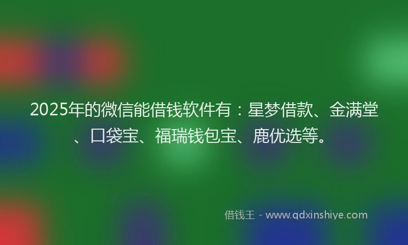 2025年的微信能借钱软件有：星梦借款、金满堂、口袋宝、福瑞钱包宝、鹿优选等。