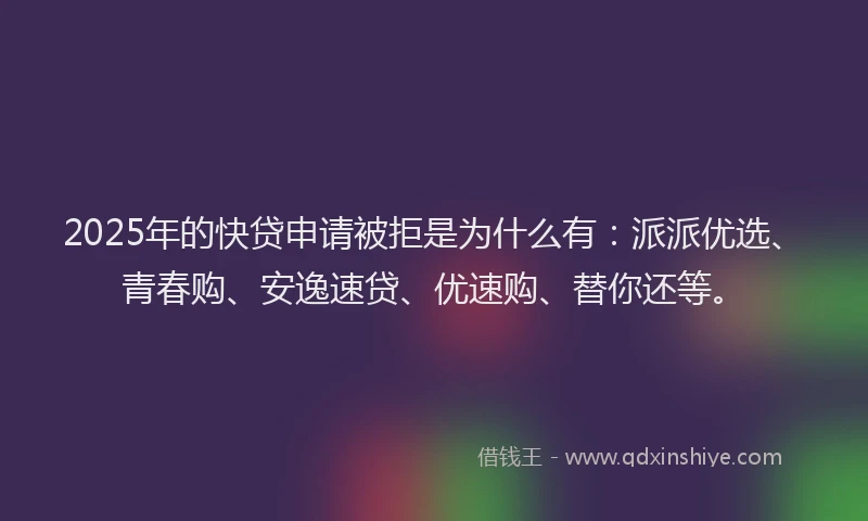 2025年的快贷申请被拒是为什么有：派派优选、青春购、安逸速贷、优速购、替你还等。