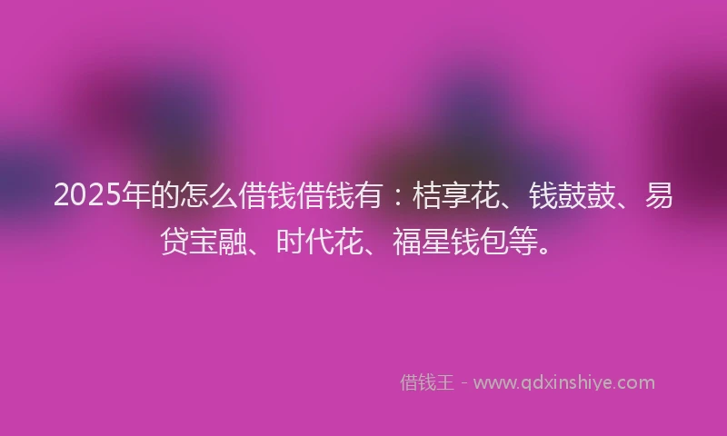 2025年的怎么借钱借钱有：桔享花、钱鼓鼓、易贷宝融、时代花、福星钱包等。