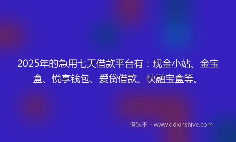 2025年的急用七天借款平台有：现金小站、金宝盒、悦享钱包、爱贷借款、快融宝盒等。
