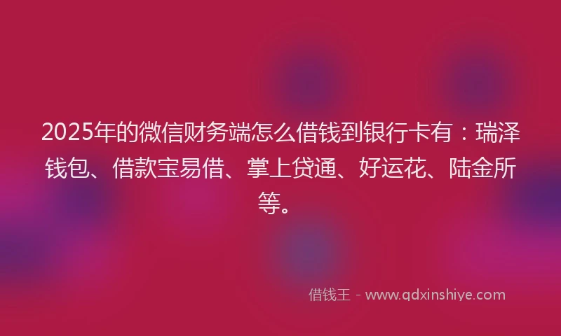2025年的微信财务端怎么借钱到银行卡有：瑞泽钱包、借款宝易借、掌上贷通、好运花、陆金所等。