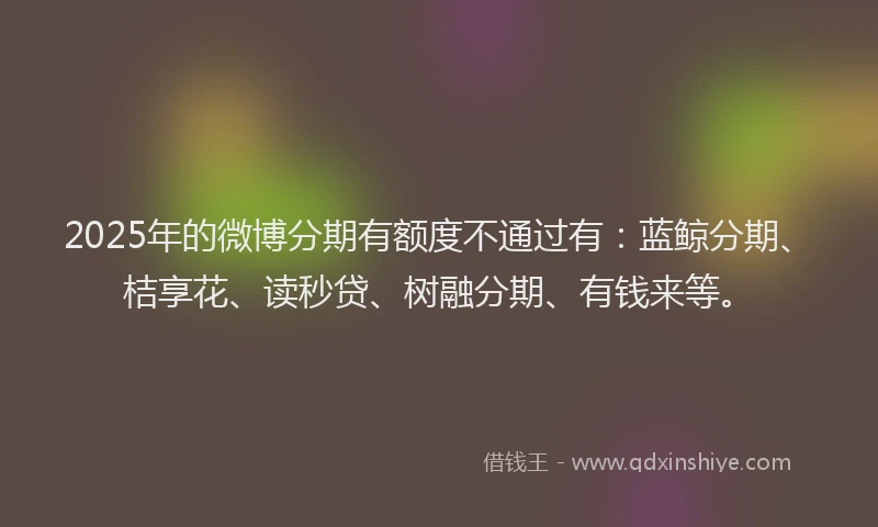 2025年的微博分期有额度不通过有：蓝鲸分期、桔享花、读秒贷、树融分期、有钱来等。
