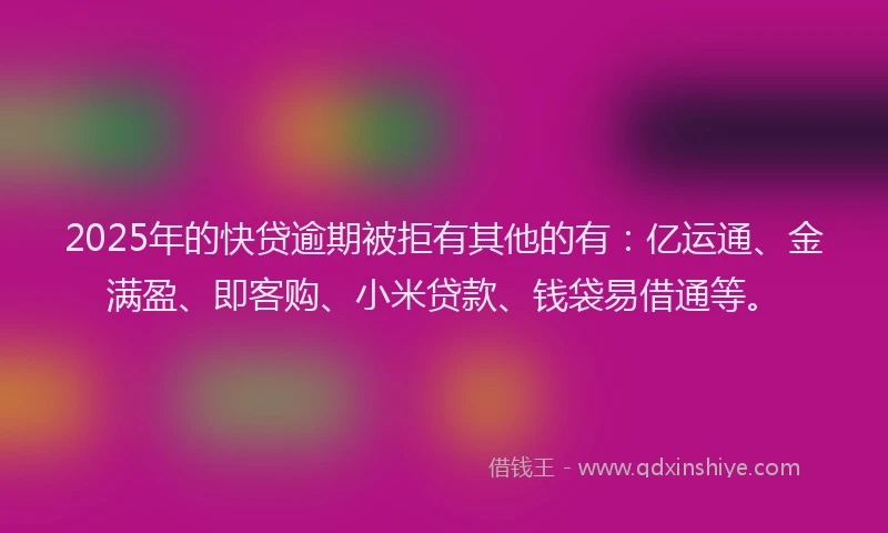 2025年的快贷逾期被拒有其他的有：亿运通、金满盈、即客购、小米贷款、钱袋易借通等。