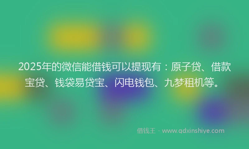 2025年的微信能借钱可以提现有：原子贷、借款宝贷、钱袋易贷宝、闪电钱包、九梦租机等。