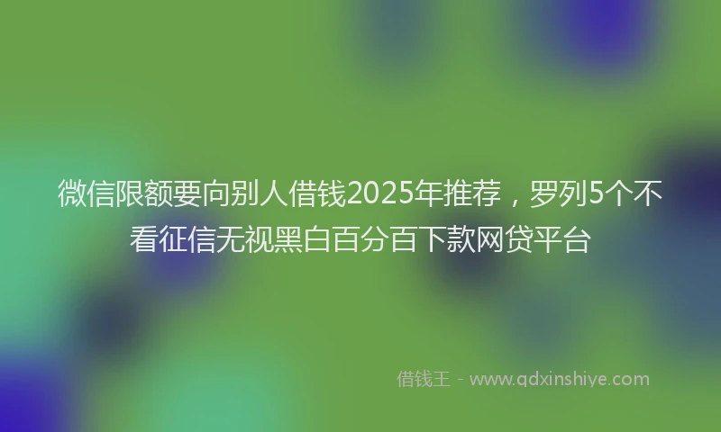 微信限额要向别人借钱2025年推荐，罗列5个不看征信无视黑白百分百下款网贷平台