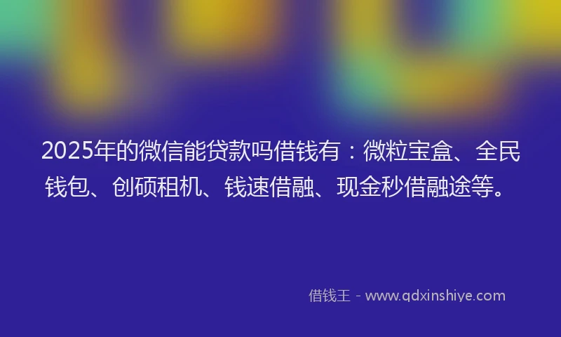 2025年的微信能贷款吗借钱有：微粒宝盒、全民钱包、创硕租机、钱速借融、现金秒借融途等。