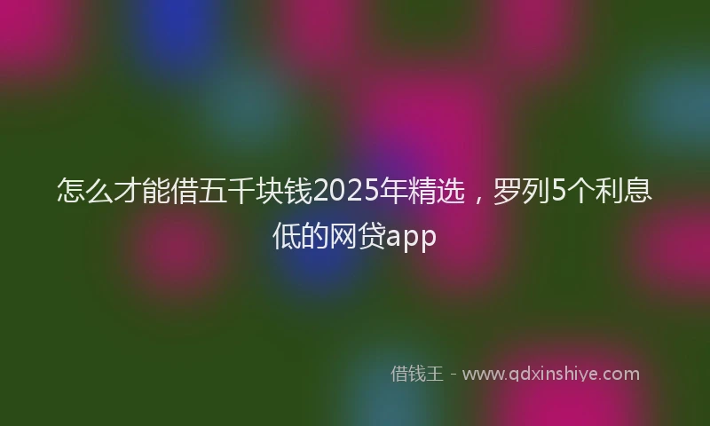 怎么才能借五千块钱2025年精选，罗列5个利息低的网贷app