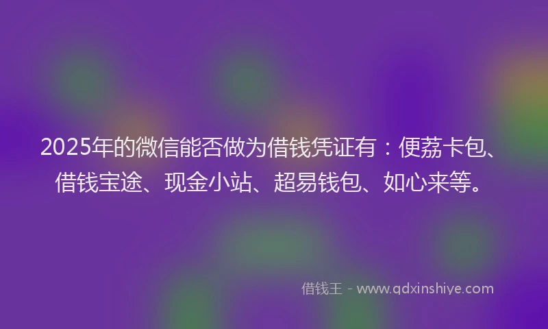 2025年的微信能否做为借钱凭证有：便荔卡包、借钱宝途、现金小站、超易钱包、如心来等。